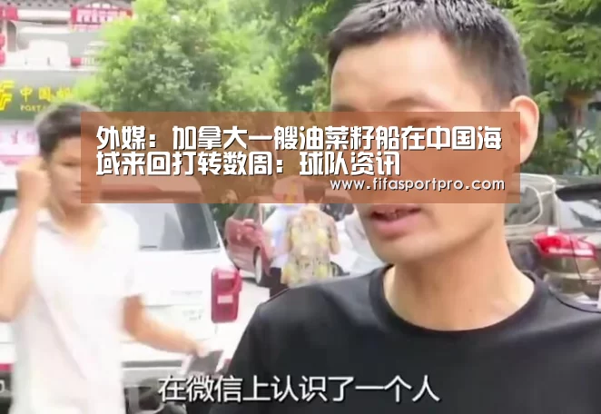 外媒:加拿大一艘油菜籽船在中国海域来回打转数周:球队资讯(图1) FIFA世界杯